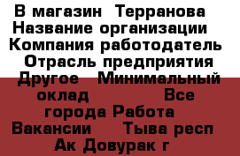 В магазин "Терранова › Название организации ­ Компания-работодатель › Отрасль предприятия ­ Другое › Минимальный оклад ­ 15 000 - Все города Работа » Вакансии   . Тыва респ.,Ак-Довурак г.